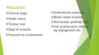 PROGNOSIS
 Clinical stage
 Nodal status
 Tumour size
 Dept of invasion
 Parametrial involvement
 Endometrial extension
 Blood vessel invasion
 Microscopic grading/type
 Cell proliferative indices -
eg angiogenesis etc
 