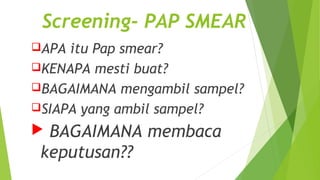 Screening- PAP SMEAR
APA itu Pap smear?
KENAPA mesti buat?
BAGAIMANA mengambil sampel?
SIAPA yang ambil sampel?
 BAGAIMANA membaca
keputusan??
 