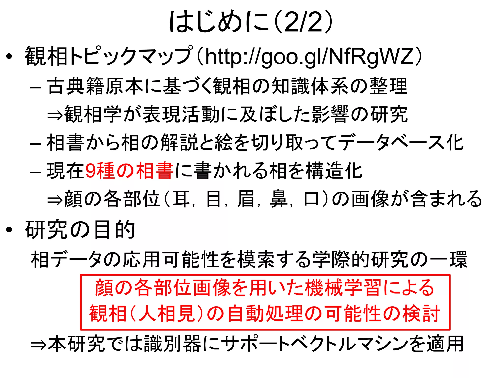 はじめに（2/2）
• 観相トピックマップ（http://goo.gl/NfRgWZ）
– 古典籍原本に基づく観相の知識体系の整理
⇒観相学が表現活動に及ぼした影響の研究
– 相書から相の解説と絵を切り取ってデータベース化
– 現在9種の相書に書かれる相を構造化
⇒顔の各部位（耳，目，眉，鼻，口）の画像が含まれる
• 研究の目的
相データの応用可能性を模索する学際的研究の一環
顔の各部位画像を用いた機械学習による
観相（人相見）の自動処理の可能性の検討
⇒本研究では識別器にサポートベクトルマシンを適用
 