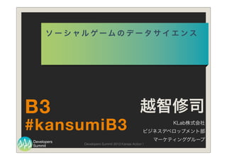 Summit
Developers
Developers Summit 2013 Kansai Action !
ソ ー シ ャ ル ゲ ー ム の デ ー タ サ イ エ ン ス
越智修司
KLab株式会社
ビジネスデベロップメント部
マーケティンググループ
#kansumiB3
B3
 