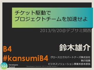 Summit
Developers
Developers Summit 2013 Kansai Action !
チケット駆動で
プロジェクトチームを加速せよ
2013/9/20@デブサミ関西
鈴木雄介
グロースエクスパートナーズ株式会社
執行役員
ビジネスソリューション事業本部本部長
B4
#kansumiB4
 