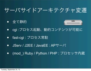 サーバサイドアーキテクチャ変遷
• 全て静的
• cgi :プロセス起動、動的コンテンツが可能に
• fast-cgi : プロセス常駐
• JServ / J2EE / JavaEE : APサーバ
• (mod_) Ruby / Python / PHP : プロセッサ内蔵
Tuesday, September 24, 13
 