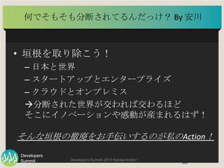 Summit
Developers
Developers Summit 2013 Kansai Action ! 
何でそもそも分断されてるんだっけ？ By	
  安川	
  
•  垣根を取り除こう！	
  
– 日本と世界	
  
– スタ...