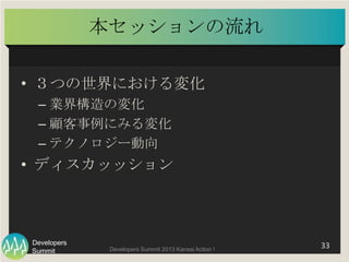 Summit
Developers
Developers Summit 2013 Kansai Action ! 
本セッションの流れ	
•  ３つの世界における変化	
  
– 業界構造の変化	
  
– 顧客事例にみる変化	
  
– テク...