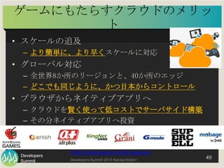 Summit
Developers
Developers Summit 2013 Kansai Action ! 
ゲームにもたらすクラウドのメリット	
  
•  スケールの追及
–  より簡単に、より早くスケールに対応
•  グローバル対応...