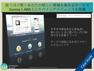 Summit
Developers
Developers Summit 2013 Kansai Action ! 
使うほど賢くあなたの欲しい情報を集めるサービス
GunosyもAWS上にそのインテリジェンスを搭載	
  
84	
  
クラウ...