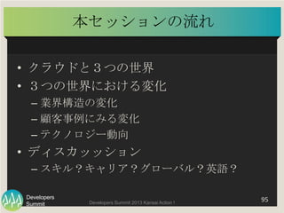 Summit
Developers
Developers Summit 2013 Kansai Action ! 
本セッションの流れ	
•  クラウドと３つの世界	
  
•  ３つの世界における変化	
  
– 業界構造の変化	
  
– ...