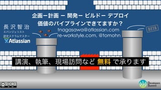 企画－計画 － 開発－ ビルド－ デプロイ 
長 沢 智 治価値のパイプラインできてますか？ 
エバンジェリスト 
tnagasawa@atlassian.com 
認定スクラムマスター 
re-workstyle.com, @tomohn 
講演、執筆、現場訪問など 無料 で承ります 
