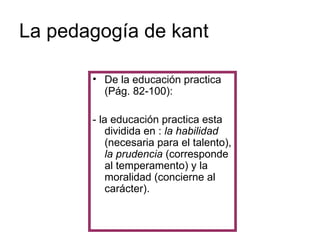 La pedagogía de kant De la educación practica (Pág. 82-100): - la educación practica esta dividida en :  la habilidad  (necesaria para el talento),  la prudencia  (corresponde al temperamento) y la moralidad (concierne al carácter). 