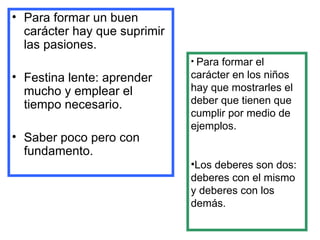 Para formar un buen carácter hay que suprimir las pasiones. Festina lente: aprender mucho y emplear el tiempo necesario. Saber poco pero con fundamento. Para formar el carácter en los niños hay que mostrarles el deber que tienen que cumplir por medio de ejemplos. Los deberes son dos: deberes con el mismo y deberes con los demás. 