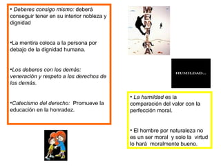 Deberes consigo mismo:  deberá conseguir tener en su interior nobleza y dignidad La mentira coloca a la persona por debajo de la dignidad humana. Los deberes con los demás: veneración y respeto a los derechos de los demás. Catecismo del derecho:  Promueve la educación en la honradez.  La humildad  es la comparación del valor con la perfección moral. El hombre por naturaleza no es un ser moral  y solo la  virtud lo hará  moralmente bueno. 