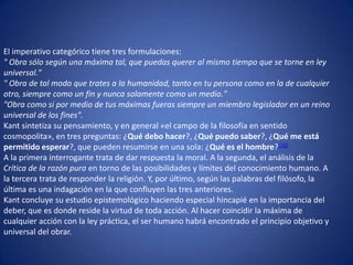 El imperativo categórico tiene tres formulaciones:" Obra sólo según una máxima tal, que puedas querer al mismo tiempo que se torne en ley universal."" Obra de tal modo que trates a la humanidad, tanto en tu persona como en la de cualquier otro, siempre como un fin y nunca solamente como un medio.""Obra como si por medio de tus máximas fueras siempre un miembro legislador en un reino universal de los fines".Kant sintetiza su pensamiento, y en general «el campo de la filosofía en sentido cosmopolita», en tres preguntas: ¿Qué debo hacer?, ¿Qué puedo saber?, ¿Qué me está permitido esperar?, que pueden resumirse en una sola: ¿Qué es el hombre?[16]A la primera interrogante trata de dar respuesta la moral. A la segunda, el análisis de la Crítica de la razón pura en torno de las posibilidades y límites del conocimiento humano. A la tercera trata de responder la religión. Y, por último, según las palabras del filósofo, la última es una indagación en la que confluyen las tres anteriores.Kant concluye su estudio epistemológico haciendo especial hincapié en la importancia del deber, que es donde reside la virtud de toda acción. Al hacer coincidir la máxima de cualquier acción con la ley práctica, el ser humano habrá encontrado el principio objetivo y universal del obrar.