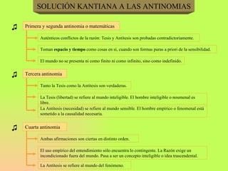 SOLUCIÓN KANTIANA A LAS ANTINOMIAS ♫ Primera y segunda antinomia o matemáticas Auténticos conflictos de la razón: Tesis y Antítesis son probadas contradictoriamente. Toman  espacio y tiempo  como cosas en sí, cuando son formas puras a priori de la sensibilidad. El mundo no se presenta ni como finito ni como infinito, sino como indefinido. ♫ Tercera antinomia Tanto la Tesis como la Antítesis son verdaderas. La Tesis (libertad) se refiere al mundo inteligible. El hombre inteligible o noumenal es libre. La Antítesis (necesidad) se refiere al mundo sensible. El hombre empírico o fenomenal está sometido a la causalidad necesaria. ♫ Cuarta antinomia Ambas afirmaciones son ciertas en distinto orden. El uso empírico del entendimiento sólo encuentra lo contingente. La Razón exige un incondicionado fuera del mundo. Pasa a ser un concepto inteligible o idea trascendental. La Antítesis se refiere al mundo del fenómeno. 