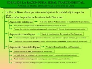 IDEAL DE LA RAZÓN PURA. IDEAL TRASCENDENTAL. (Crítica a las pruebas demostrativas de la existencia de Dios). √ La Idea de Dios es Ideal por estar más alejada de la realidad objetiva que las ideas √ Reduce todas las pruebas de la existencia de Dios a tres: Argumento ontológico A la idea de Ser Perfectísimo no le puede faltar la existencia. Nada prueba. La categoría modal de  existencia  no añade nada a la esencia de la cosa. Para que algo exista, hay que añadir  sintéticamente  la existencia real. Y Dios está fuera de toda experiencia posible. Argumento cosmológico Va de la contingencia del mundo al Ser Supremo. El mundo es contingente surge por oposición a ser necesario, luego se reduce a la prueba ontológica, que no es válida. Concluye que el ser necesario es  causa  del mundo. Aplica la categoría de  causalidad  fuera del campo de la experiencia. Argumento físico-teleológico Va del orden del mundo a su Ordenador. Aplica el concepto de  causa  fuera del campo de la experiencia. Nos puede llevar a un “ordenador” del Universo, no un “creador”, a la manera del Demiurgo platónico. Para la creación necesita el argumento cosmológico, y éste el ontológico, y como ellos falso. La ontológica es la única prueba posible y está sacada de meros conceptos de razón, sin valor objetivo. 