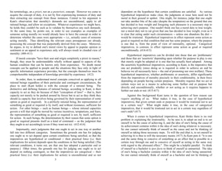 his terminology, an a priori, not an a posteriori, concept. However we come to
acquire the concept of duty, it is not by first experiencing instances of duty and
then extracting our concept from those instances. Central to his argument is
Kant's observation that morality's demands are unconditional, apply to all
rational beings, and allow no exceptions. Whatever experiences we might have,
he holds they couldn't be such as to validate by themselves any such demands.
At the same time, he points out, in order to use examples as examples of
someone acting morally we would already have to have the concept in order to
determine whether the cases were appropriate -- i.e., actually cases of someone
acting morally. Thus identifying the relevant cases presupposes our already
possessing the concept that was purportedly derived from the cases. Moreover,
he argues, to try to defend one's moral views by appeal to popular opinion or
sentiment or an appeal to experience only will always result in clouded view of
morality. (406-411)
If moral concepts "have their seat and origin completely a priori in reason,"
though, they must be understandable wholly without appeal to aspects of the
human condition that can be known only from experience. No doubt moral
concepts can be applied to people and the situations they face only in light of
specific information experience provides, but the concepts themselves must be
comprehensible independent of knowledge provided by experience. (412)
In order, then, to understand moral concepts conceived as applying to all
rational beings regardless of their particular and contingent circumstances, the
place to start (Kant holds) is with the concept of a rational being. The
distinctive and defining features of rational beings, according to Kant, is their
capacity to act as they do because of their "conception of laws" -- that is, their
capacity not merely to be pushed around by forces but to act as they think they
should (a capacity that involves being governed by their representation of some
option as good or required). In a perfectly rational being, the representation of
something as good or required is by itself, and without resistance, sufficient for
action. For other beings -- such as human beings -- whose rational capacities
govern a will that might be moved by various incentives, temptations, and fears,
the representation of something as good or required is not, by itself, sufficient
for action. In such beings, the determination by their reason that some option is
good or required presents itself as a kind of command -- as the judgment that
they ought to act accordingly (even if they want not to). (412-414)
Importantly, one's judgments that one ought to act in one way or another
fall into two different categories. Sometimes the grounds one has for judging
one ought so to act depend upon certain conditions being satisfied, so that the
imperatives are hypothetical or conditional -- their practical force (i.e. their
implications for action) depends upon the conditions in fact being satisfied. (The
relevant conditions, it turns out, are that one has adopted a particular end or
purpose.) Other times, the grounds one has for judging one ought so to act
depend on nothing contingent, so that the imperatives are categorical -- their
practical force (i.e. their implications for action) is unconditional and so not
dependent on the hypothesis that certain conditions are satisfied. As various
hypothetical imperatives make clear, the judgments at issue here need not be
moral in their ground or upshot. One might, for instance, judge that one ought
not take another bite of the cake (despite the temptation) on the ground that one
has decided to lose weight and foregoing such pleasures is a necessary step to
achieving one's purpose. One needn't think one has a moral duty to lose weight,
nor a moral duty not to eat given that one has decided to lose weight, even as it
is clear that eating under such circumstances -- unless one abandons the diet --
would be irrational. Hypothetical imperatives in effect represent some action as
good or required on that condition that one has some purpose, where the purpose
is one that is, from the point of view of rationality, optional. Categorical
imperatives, in contrast, in effect represent some action as good or required
unconditionally. (414-415)
Hypothetical imperatives can be divided into those that are 'problematic'
and those that are 'assertoric' depending upon whether the purpose in play is one
that merely might be adopted or is one that has actually been adopted. Among
the assertoric hypothetical imperatives, according to Kant, is the imperative that
one act prudently (since doing so is required in order to achieve an end he
believes we all necessarily have -- the end of promoting our own welfare). These
hypothetical imperatives, whether problematic or assertoric, differ significantly
from the imperatives of morality precisely in their conditionality, in their force
depending on people having certain purposes. Morality requires that we act in
certain ways not as a means to achieving some further end or purpose but
directly and unconditionally, whether or not acting as it requires happens to
further our ends or not. (415-417)
Against this background Kant turns to the question of how reason can
require anything of us. What makes it true, in the case of hypothetical
imperatives, that given certain ends or purposes it would be irrational not to act
in a certain way? What might make it true, in the case of categorical
imperatives, that it would be irrational not to act in a certain way regardless of
one's ends? (417)
When it comes to hypothetical imperatives, Kant thinks there is no real
problem in explaining the irrationality. As he sees it, to adopt an end is to set
oneself to be the cause of achieving it, and the idea of one's being the cause of
its achievement contains within it the idea of one's doing whatever is necessary.
So one cannot rationally think of oneself as the cause and not be thinking of
oneself as taking those necessary steps. To will the end (that is, to set oneself to
achieving it) is thus to will the necessary means. (417) As Kant puts it: "it is one
and the same thing to conceive of something as an effect that is possible in a
certain way through me and to conceive of myself as acting in the same way
with regard to the aforesaid effect." This might be a helpful parallel. To think
of oneself as a bachelor is ipso facto to think of oneself as unmarried. The idea
of one's being a bachelor contains within it the idea of one's being unmarried.
So one cannot rationally think of oneself as a bachelor and not be thinking of
3 4
 