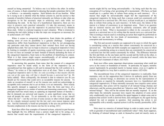 oneself as being unmarried. To believe one is to believe the other. In neither
case, of course, is Kant committed to denying that people sometimes fail to will
-- or believe -- as rationality requires. Such failures are all too familiar. What
he is trying to do is identify what the failure consists in, and his answer is that
(outside of morality) failures of practical rationality are failures to take what one
recognizes to be the necessary steps to achieving one's ends while not
abandoning the ends. In the face of a hypothetical imperative, there are two
ways to preserve one's practical rationality: (1) take the necessary means to
achieving the ends the give the imperative its practical force or (2) abandon
those ends. Either is a rational response to one's situation. What is irrational is
retaining the end while failing to take the steps one recognizes as necessary for
its achievement. (417-420)
When it comes to categorical imperatives, Kant thinks the problem of
making sense of even its possibility is a genuine challenge. Categorical
imperatives differ from hypothetical imperatives in that, by not presupposing
any particular ends they cannot derive their rational force from our having
adopted those ends. Nor can we hope to discover a categorical imperative's force
by looking to examples of agents exercising a good will because we can never
be sure we have an example on hand. Instead of directly defending the force of
the categorical imperative, Kant turns to the problem of identifying its content.
What is it that reason might require unconditionally of all rational agents
without regard to their particular ends or purposes? (420)
In answering this question, Kant notes that the content of a categorical
imperative must be found solely in the form of the imperative (as an
unconditional law that applies to all) and its demand that the will conform to it.
"Hence," he writes as if the implication were at all clear, "there is only pone
categorical imperative and it is this: Act only according to that maxim whereby
you can at the same time will that it should become a universal law" [p. 30;
italics added]. More colloquially, the demand is that in whatever you do you
should act for reasons that could serve as acceptable reasons for anyone. To
make an exception of oneself, to act for reasons one could not acknowledge as
acceptable were someone else to act on them, is to act immorally. How exactly
this specific demand is supposed to follow from the form and force of a
categorical imperative is a matter of serious and interesting controversy. Yet the
principle itself has struck many as capturing an important feature of morality --
that its demands are universal and require, in some significant sense, that we
treat all people the same. To act immorally is, on this view, to put oneself
"above the law" -- not the civil law of some society or other (which might, after
all, be a deeply immoral society) but the law one's own reason imposes upon
one. And the immorally is found not principally in the acts one performs but, as
Socrates emphasized, in the reasons one has for so acting. (421)
Kant then offers four examples of immoral actions, selected in part because
they highlight the two different ways a person might fail to be acting on a
maxim that would meet the requirements of the categorical imperative. A
maxim might fail by not being universalizable -- by being such that the very
conception of it as being a law governing all is inconsistent. (We have, as Kant
would put it, a perfect duty to refrain from acting on such maxims.) Or a
maxim that might be universalizable might fail the requirements of the
categorical imperative by being such that a person could not consistently will
that the maxim be a universal law. (We have, as Kant would put it, an imperfect
duty to refrain from acting on such maxims.) In both cases, the failure of the
maxim is a failure of consistency in an important sense. There is no question
that an immoral maxim can itself be perfectly consistent, after all people
actually act on them. What is inconsistent is either (i) the conception of that
maxim as a universal law or (ii) willing that the maxim serve as a universal law.
Thus in testing a maxim (and so evaluating an action that might be performed on
its basis) we can look for two kinds of inconsistency -- inconsistency in
conception and inconsistency in willing.
The first and second examples are supposed to be cases in which the agent
is considering acting on a maxim that cannot consistently be conceived as a
universal law. The third and forth examples are supposed to be cases in which
the agent is considering acting on a maxim that can consistently be conceived as
a universal law but that cannot consistently be willed. The difference between
the first and third, on the one hand, and the second and the forth on the other, is
that the former have to do with one's treatment of oneself, while the latter have
to do with one's treatment of others. (421-425)
Kant next offers some important observations concerning what could not
serve as the source or foundation of morals. In particular, he argues, morality
cannot legitimately be grounded merely in human nature, even as it applies to
humans and applies in a way that is sensitive to our nature. (425-426)
The unconditional force of the categorical imperative is explicable, Kant
maintains, only on the supposition that it derives its authority purely from our
capacity, as rational beings, to determine our actions by the representation of
certain options as required by rationally necessary laws (i.e. hypothetical and
categorical imperatives). If those rationally necessary laws requires some action
unconditionally, that action will be required of all rational beings (human and
otherwise), and the actions prescribed are "objective ends" that are "valid for all
rational beings". They will be the actions that are morally required. If, on the
other hand, the rationally necessary laws require the adoption of some action
only conditionally (say on the condition the agent happens to adopt some end or
purpose) that action's worth is derived from, and contingent on, the agent having
adopted the end or purpose in question. And assuming the action is not
incompatible with a morally required action it will be morally permissible. (426-
428)
How must we conceive of rational beings in order to make sense of their
wills as grounds of unconditional (and conditional) value? Only, Kant supposes,
by thinking of rational beings as ends in themselves (and not merely more or
5 6
 