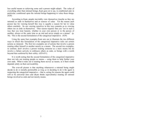 less useful means to achieving some end a person might adopt). The value of
everything other than rational beings, Kant goes on to say, is conditional and, in
particular, conditional upon the rational beings happening to value those things.
(428)
According to Kant, people inevitably view themselves (insofar as they are
rational) as ends in themselves and as sources of value. Yet the reason each
person has for viewing herself this way is equally a reason for her to value
others similarly. So our viewing ourselves in this way commits us to viewing
others too as ends in themselves. Thus reason requires that you "act in such a
way that you treat hunaity, whether in your own person or in the person of
another, always at the same time as an end and never simply as a means" (p.
36). This is the second formulation of the categorical imperative. (429)
Using the same four examples Kant sets out to illustrate the two different
ways in which this formulation of the categorical imperative rules out certain
actions as immoral. The first two examples are of actions that involve a person
treating either himself or another merely as a means. The second two examples,
in contrast, don't involve a person treating someone as a mere means but do
involve a failure actively to embraces others as ends, as beings with a worth
beyond that conferred by their utility. (429-431)
It is worth noting that the second formulation of the categorical imperative
does not rule out treating people as means -- using them to help further your
own ends. What it rules out is treating them merely as means, as if their worth
depends solely on their serviceability.
The over-all picture is that anything whatsoever a rational being might
decide to do is morally permissible as long as in deciding to do it the agent is
respecting the categorical imperative -- that is, acting for reasons the agent could
will to be universal laws and (Kant thinks equivalently) treating all rational
beings involved as ends and not merely means.
7
 