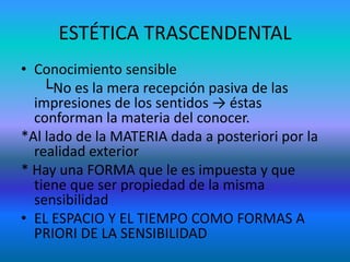 ESTÉTICA TRASCENDENTAL
• Conocimiento sensible
    └No es la mera recepción pasiva de las
  impresiones de los sentidos → éstas
  conforman la materia del conocer.
*Al lado de la MATERIA dada a posteriori por la
  realidad exterior
* Hay una FORMA que le es impuesta y que
  tiene que ser propiedad de la misma
  sensibilidad
• EL ESPACIO Y EL TIEMPO COMO FORMAS A
  PRIORI DE LA SENSIBILIDAD
 