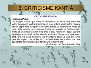 CRITICISME KANTIÀ   Crítica a Plató:   "El lleuger colom, que sent la resistència de l'aire que solca en volar lliurement, podria imaginar-se que volaria molt millor encara en un espai buit. D'aquesta mateixa forma va abandonar Plató el món dels sentits, per imposar límits tan estrets a l'enteniment. Plató es va atrevir a anar més enllà d'ells, volant en l'espai buit de la raó pura per mitjà de les ales de les idees. No es va adonar que, amb tots els seus esforços, no avançava gens, ja que no tenia punt de suport, per dir-ho així, no tenia base on sostenir-se i on aplicar les seves forces per fer moure l'enteniment".  Crítica a la raó Pura  (Introducció) 3. CRITICISME KANTIÀ 