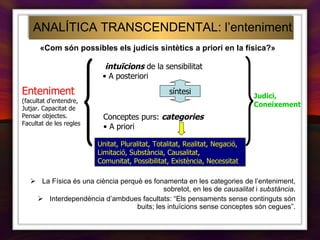 ANALÍTICA TRANSCENDENTAL: l’enteniment intuïcions  de la sensibilitat A posteriori  Enteniment (facultat d’entendre, Jutjar. Capacitat de Pensar objectes. Facultat de les regles Conceptes purs:  categories A priori Judici, Coneixement síntesi La Física és una ciència perquè es fonamenta en les categories de l’enteniment, sobretot, en les de  causalitat  i  substància . Interdependència d’ambdues facultats: “Els pensaments sense continguts són buits; les intuïcions sense conceptes són cegues”. Unitat, Pluralitat, Totalitat, Realitat, Negació, Limitació, Substància, Causalitat, Comunitat, Possibilitat, Existència, Necessitat   «Com són possibles els judicis sintètics a priori en la física?» 