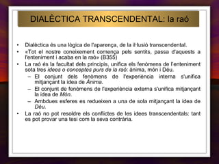 DIALÈCTICA TRANSCENDENTAL: la raó Dialèctica és una lògica de l'aparença, de la il·lusió transcendental. «Tot el nostre coneixement comença pels sentits, passa d'aquests a l'enteniment i acaba en la raó» (B355) La raó és la facultat dels principis, unifica els fenòmens de l’enteniment sota tres  idees o conceptes purs de la raó : ànima, món i Déu. El conjunt dels fenòmens de l'experiència interna s'unifica mitjançant la idea de  Ànima . El conjunt de fenòmens de l'experiència externa s'unifica mitjançant la idea de  Món . Ambdues esferes es redueixen a una de sola mitjançant la idea de  Déu . La raó no pot resoldre els conflictes de les idees transcendentals: tant es pot provar una tesi com la seva contrària. 