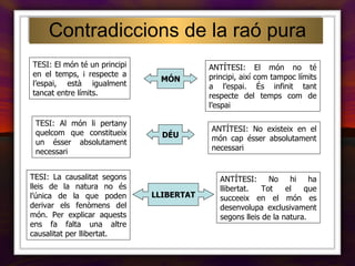 Contradiccions de la raó pura TESI: El món té un principi en el temps, i respecte a l’espai, està igualment tancat entre límits. ANTÍTESI: El món no té principi, així com tampoc límits a l’espai. És infinit tant respecte del temps com de l’espai MÓN DÉU TESI: Al món li pertany quelcom que constitueix un ésser absolutament necessari ANTÍTESI: No existeix en el món cap ésser absolutament necessari LLIBERTAT TESI: La causalitat segons lleis de la natura no és l’única de la que poden derivar els fenòmens del món. Per explicar aquests ens fa falta una altre causalitat per llibertat. ANTÍTESI: No hi ha llibertat. Tot el que succeeix en el món es desenvolupa exclusivament segons lleis de la natura. 