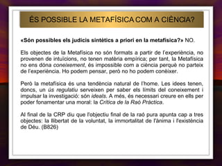 ÉS POSSIBLE LA METAFÍSICA COM A CIÈNCIA? «Són possibles els judicis sintètics a priori en la metafísica?»  NO. Els objectes de la Metafísica no són formats a partir de l’experiència, no provenen de intuïcions, no tenen matèria empírica; per tant, la Metafísica no ens dóna  coneixement , és impossible com a ciència perquè no parteix de l’experiència. Ho podem pensar, però no ho podem conèixer. Però la metafísica és una tendència natural de l’home. Les idees tenen, doncs, un  ús regulatiu  serveixen per saber els límits del coneixement i impulsar la investigació: són  ideals . A més, és necessari creure en ells per poder fonamentar una moral: la  Crítica de la Raó Pràctica . Al final de la CRP diu que l'objectiu final de la raó pura apunta cap a tres objectes: la llibertat de la voluntat, la immortalitat de l'ànima i l'existència de Déu. (B826) 