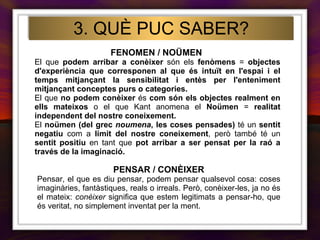 FENOMEN / NOÜMEN   El que  podem arribar a conèixer  són els  fenòmens  =  objectes d'experiència que corresponen al que és intuït en l'espai i el temps mitjançant la sensibilitat i entès per l'enteniment mitjançant conceptes purs o categories.  El que  no podem conèixer  és  com són els objectes realment   en ells mateixos  o el que Kant anomena el  Noümen  =  realitat independent del nostre coneixement.  El  noümen (del grec  noumena , les coses pensades)  té un  sentit negatiu  com a  límit del nostre coneixement , però també té un  sentit positiu  en tant que  pot arribar a ser pensat per la raó a través de la imaginació. 3. QUÈ PUC SABER? PENSAR / CONÈIXER Pensar, el que es diu pensar, podem pensar qualsevol cosa: coses imaginàries, fantàstiques, reals o irreals. Però, conèixer-les, ja no és el mateix:  conèixer  significa que estem legitimats a pensar-ho, que és veritat, no simplement inventat per la ment. 