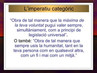 “ Obra de tal manera que la  màxima de la teva voluntat  pugui valer sempre, simultàniament, com a principi de legislació universal” .   O també:  “Obra de tal manera que sempre usis la humanitat, tant en la teva persona com en qualsevol altra, com un fi i mai com un mitjà.” L’imperatiu categòric 