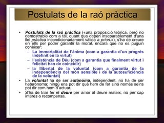 Postulats de la raó pràctica  («una proposició teòrica, però no demostrable com a tal, quant que depèn inseparablement d'una llei  pràctica  incondicionadament vàlida  a priori .»), s’ha de creure en ells per poder garantir la moral, encara que no es puguin conèixer: La immortalitat de l’ànima (com a garantia d’un progrés indefinit en la virtut) l’existència de Déu (com a garantia que finalment virtut i felicitat han de coincidir) la llibertat de la voluntat (com a garantia de la independència del món sensible i de la autosuficiència de la voluntat) La  voluntat  ha de ser  autònoma , independent, no ha de ser heterònoma; ningú ens pot dir què hem de fer sinó només se’ns pot dir com hem d’actuar. S’ha de triar fer el  deure  per amor al deure mateix, no per cap interès o recompensa. Postulats de la raó pràctica 