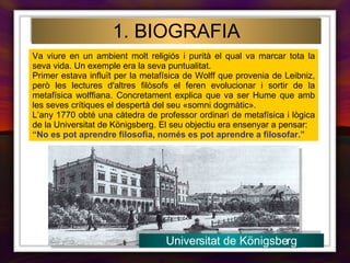 Va viure en un ambient molt religiós i purità el qual va marcar tota la seva vida. Un exemple era la seva puntualitat.  Primer estava influït per la metafísica de Wolff que provenia de Leibniz, però les lectures d'altres filòsofs el feren evolucionar i sortir de la metafísica wolffiana. Concretament explica que va ser Hume que amb les seves crítiques el despertà del seu «somni dogmàtic».  L’any 1770 obté una càtedra de professor ordinari de metafísica i lògica de la Universitat de Königsberg. El seu objectiu era ensenyar a pensar: “ No es pot aprendre filosofia, només es pot aprendre a filosofar.” 1. BIOGRAFIA Universitat de Königsberg 