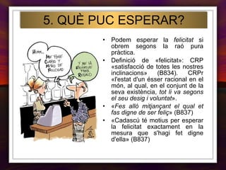 Podem esperar la  felicitat  si obrem segons la raó pura pràctica. Definició de «felicitat»: CRP «satisfacció de totes les nostres inclinacions» (B834). CRPr «l'estat d'un ésser racional en el món, al qual, en el conjunt de la seva existència,  tot li va segons el seu desig i voluntat ». « Fes allò mitjançant el qual et fas digne de ser feliç » (B837) «Cadascú té motius per esperar la felicitat exactament en la mesura que s'hagi fet digne d'ella» (B837)   5. QUÈ PUC ESPERAR? 