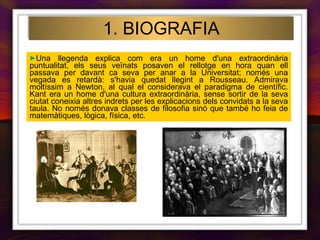 Una llegenda explica com era un home d'una extraordinària puntualitat, els seus veïnats posaven el rellotge en hora quan ell passava per davant ca seva per anar a la Universitat; només una vegada es retardà: s'havia quedat llegint a Rousseau. Admirava moltíssim a Newton, al qual el considerava el paradigma de científic. Kant era un home d'una cultura extraordinària, sense sortir de la seva ciutat coneixia altres indrets per les explicacions dels convidats a la seva taula. No només donava classes de filosofia sinó que també ho feia de matemàtiques, lògica, física, etc. 1. BIOGRAFIA 