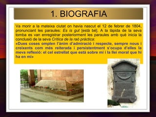 Va morir a la mateixa ciutat on havia nascut el 12 de febrer de 1804, pronunciant les paraules:  Es is gut  [està bé]. A la làpida de la seva tomba es van enregistrar posteriorment les paraules amb què inicia la conclusió de la seva  Crítica de la raó pràctica : «Dues coses omplen l’ànim d’admiració i respecte, sempre nous i creixents com més reiterada i persistentment s’ocupa d’elles la meva reflexió: el cel estrellat que està sobre mi i la llei moral que hi ha en mi»   1. BIOGRAFIA 