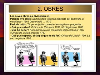 Les seves obres es divideixen en: Període Pre-crític:   Somnis d'un visionari explicats pel somni de la metafísica  1766 i  Dissertació  ... 1770 Període crític:  Té per objectiu contestar les següents preguntes: -  Què puc saber?   Crítica a la Raó pura  1781 i  Prolegòmens  1783  -  Què he de fer?   Fonamentació a la metafísica dels costums  1785 i  Crítica de la Raó pràctica  1787  -  Què puc esperar, si faig el que he de fer?   Crítica del Judici  1790;  La pau perpètua  1795 ... 2. OBRES 
