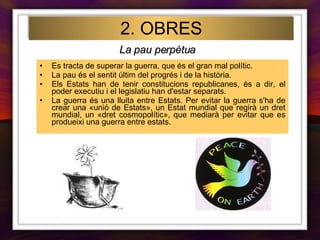 2. OBRES Es tracta de superar la guerra, que és el gran mal polític. La pau és el sentit últim del progrés i de la història. Els Estats han de tenir constitucions republicanes, és a dir, el poder executiu i el legislatiu han d'estar separats. La guerra és una lluita entre Estats. Per evitar la guerra s'ha de crear una «unió de Estats», un Estat mundial que regirà un dret mundial, un «dret cosmopolític», que mediarà per evitar que es produeixi una guerra entre estats.   La pau perpètua 