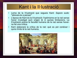 Kant i la Il·lustració Lema de la Il·lustració que segueix Kant:  Sapere aude:  "atreveix-te a pensar" L'època de Kant és la Il·lustració: l'optimisme en la raó sense haver investigat quin origen té ni quines limitacions. La Il·lustració prenia la facultat humana de la raó sense haver-ne fet una crítica. Kant elaborarà la crítica de la raó: què es pot conèixer i quins límits té la raó humana. 