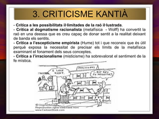 3. CRITICISME KANTIÀ -  Crítica a les possibilitats il·limitades de la raó il·lustrada . -  Crítica al   dogmatisme racionalista  (metafísica  - Wolff) ha convertit la raó en una deessa que es creu capaç de donar sentit a la realitat deixant de banda els sentits. -  Crítica a l’escepticisme empirista  (Hume) tot i que reconeix que és útil perquè exposa la necessitat de precisar els límits de la metafísica examinant el fonament dels seus conceptes. -  Crítica a l’irracionalisme  (misticisme)   ha sobrevalorat el sentiment de la fe mística. 