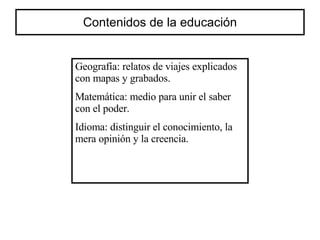 Contenidos de la educación Geografía: relatos de viajes explicados con mapas y grabados. Matemática: medio para unir el saber con el poder. Idioma: distinguir el conocimiento, la mera opinión y la creencia. 