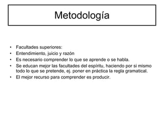 Metodología Facultades superiores: Entendimiento, juicio y razón Es necesario comprender lo que se aprende o se habla. Se educan mejor las facultades del espíritu, haciendo por si mismo todo lo que se pretende, ej. poner en práctica la regla gramatical. El mejor recurso para comprender es producir. 