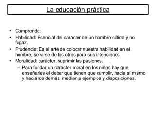 La educación práctica Comprende: Habilidad: Esencial del carácter de un hombre sólido y no fugaz. Prudencia: Es el arte de colocar nuestra habilidad en el hombre, servirse de los otros para sus intenciones. Moralidad: carácter, suprimir las pasiones.  Para fundar un carácter moral en los niños hay que enseñarles el deber que tienen que cumplir, hacia sí mismo y hacia los demás, mediante ejemplos y disposiciones. 