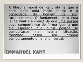 IMMANUEL KANTIMMANUEL KANT
 A filosofia moral de Kant afirma que a
base para toda razão moral é a
capacidade do homem de agir
racionalmente. O fundamento para esta
lei de Kant é a crença de que uma pessoa
deve comportar-se de forma igual a que
ela esperaria que outra pessoa se
comportasse na mesma situação,
tornando assim seu próprio
comportamento uma lei universal.
 