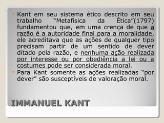 IMMANUEL KANTIMMANUEL KANT
 Kant em seu sistema ético descrito em seu
trabalho “Metafísica da Ética”(1797)
fundamentou que, em uma crença de que a
razão é a autoridade final para a moralidade,
ele acreditava que as ações de qualquer tipo
precisam partir de um sentido de dever
ditado pela razão, e nenhuma ação realizada
por interesse ou por obediência a lei ou a
costumes pode ser considerada moral.
 Para Kant somente as ações realizadas “por
dever” são susceptíveis de valoração moral.
 