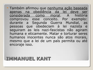 IMMANUEL KANTIMMANUEL KANT
 Também afirmou que nenhuma ação baseada
apenas na obediência da lei deve ser
considerada como moral. A história
comprovou esse conceito. Por exemplo:
durante a Segunda Guerra Mundial, as
pessoas que obedeciam à lei nazista e
seguiram as leis nazi-fascistas não agiram
humana e eticamente. Matar e torturar seres
humanos inocentes nunca são atos morais,
mesmo que a lei de um país permita ou até
encoraje isso.
 