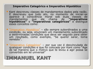 IMMANUEL KANTIMMANUEL KANT
Imperativo Categórico e Imperativo Hipotético
 Kant descreveu classes de mandamentos dados pela razão.
E descreveu que todo ato, no momento de iniciar-se
aparece à consciência moral sob duas classes de
mandamentos que ele chama de “imperativos
hipotéticos” e “imperativos categóricos” e distingue
esses conceitos como:
 “Imperativo Hipotético” – são sempre subordinados a uma
condição, ou seja, enunciam um mandamento subordinado
a determinadas condições que deve ser seguido para obter
um resultado, como exemplo, “Se querer sarar, toma
remédio”.
 “Imperativo Categórico” – por sua vez é desvinculada de
quaisquer condições e que foi colocado por Kant como “Age
de tal maneira que o motivo que te levou a agir possa se
convertido em lei universal”
 