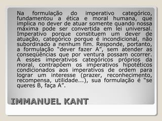 IMMANUEL KANTIMMANUEL KANT
Na formulação do imperativo categórico,
fundamentou a ética e moral humana, que
implica no dever de atuar somente quando nossa
máxima pode ser convertida em lei universal.
Imperativo porque constituem um dever de
atuação, categórico porque é incondicional, não
subordinado a nenhum fim. Responde, portanto,
a formulação “dever fazer A”, sem atender as
conseqüências que por ventura possam ocorrer.
A esses imperativos categóricos próprios da
moral, contrapõem os imperativos hipotéticos
condicionados aos imperativos de ordem para
lograr um interesse (prazer, reconhecimento,
recompensa, utilidade...), sua formulação é “se
queres B, faça A”.
 