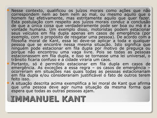IMMANUEL KANTIMMANUEL KANT
 Nesse contexto, qualificou os juízos morais como ações que não
correspondem nem ao bem nem ao mal, ou mesmo aquilo que o
homem faz efetivamente, mas estritamente aquilo que quer fazer.
Esta postulação com respeito aos juízos morais conduz a conclusão
de que a única coisa que verdadeiramente pode ser boa ou má é a
vontade humana. Um exemplo disso, motoristas podem estacionar
seus veículos em fila dupla apenas em casos de emergência (por
exemplo, com o propósito de resgatar uma pessoa). De acordo com a
filosofia moral de Kant, essa lei deve-se aplicar a toda e qualquer
pessoa que se encontre nessa mesma situação. Isto significa que
ninguém pode estacionar em fila dupla por motivo de preguiça ou
porque não encontrou uma vaga livre. Pois se todas as pessoas
estacionassem em fila dupla, e isso se tornasse uma lei universal, o
trânsito ficaria confuso e a cidade viraria um caos.
 Portanto, só é permitido estacionar em fila dupla em casos de
emergência. As exceções a essa regra – os casos de emergência –
ocorreriam em situações nas quais todas as pessoas estacionariam
em fila dupla e/ou considerariam justificável o fato de outros terem
feito isso.
 A situação descrita acima exemplifica a lei moral de Kant que afirma
que uma pessoa deve agir numa situação da mesma forma que
espera que todas as outras pessoas ajam.
 