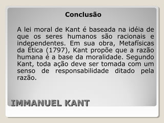 IMMANUEL KANTIMMANUEL KANT
Conclusão
A lei moral de Kant é baseada na idéia de
que os seres humanos são racionais e
independentes. Em sua obra, Metafísicas
da Ética (1797), Kant propõe que a razão
humana é a base da moralidade. Segundo
Kant, toda ação deve ser tomada com um
senso de responsabilidade ditado pela
razão.
 