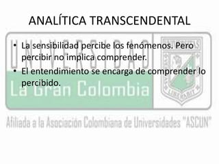 ANALÍTICA TRANSCENDENTAL 
• La sensibilidad percibe los fenómenos. Pero 
percibir no implica comprender. 
• El entendimiento se encarga de comprender lo 
percibido. 
 
