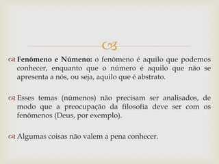  
Fenômeno e Númeno: o fenômeno é aquilo que podemos conhecer, enquanto que o número é aquilo que não se apresenta a nós, ou seja, aquilo que é abstrato. 
Esses temas (númenos) não precisam ser analisados, de modo que a preocupação da filosofia deve ser com os fenômenos (Deus, por exemplo). 
Algumas coisas não valem a pena conhecer.  